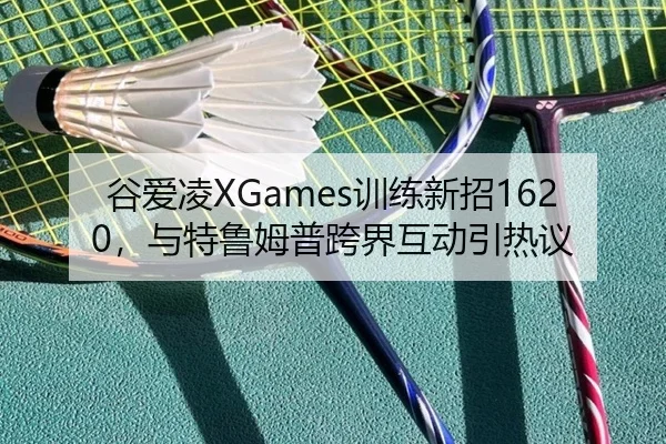 谷爱凌XGames训练新招1620，与特鲁姆普跨界互动引热议