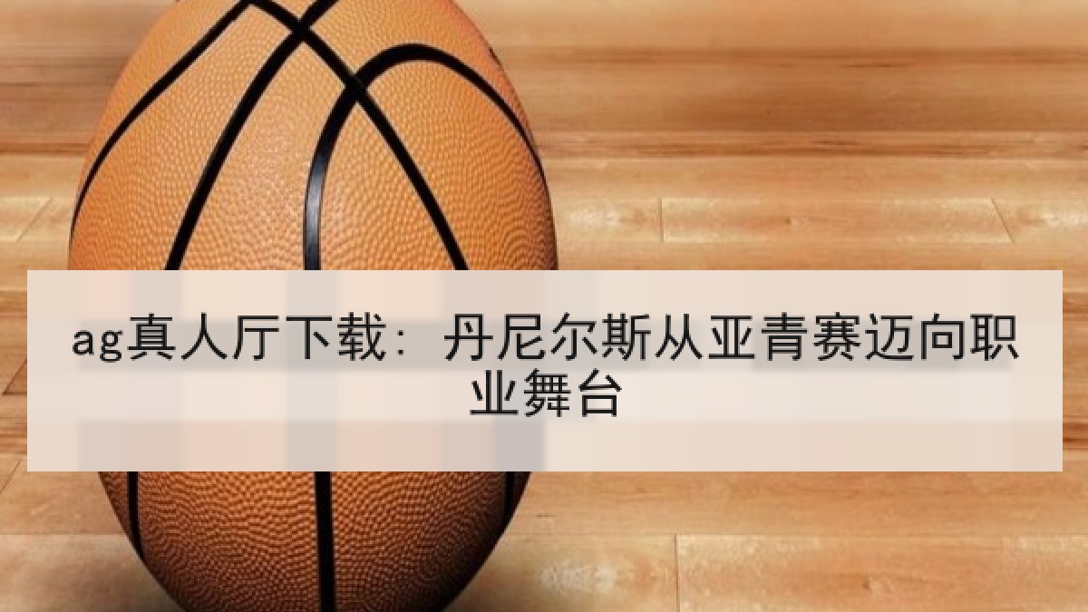 ag真人厅下载: 丹尼尔斯从亚青赛迈向职业舞台 ag真人厅下载: 丹尼尔斯从亚青赛迈向职业舞台