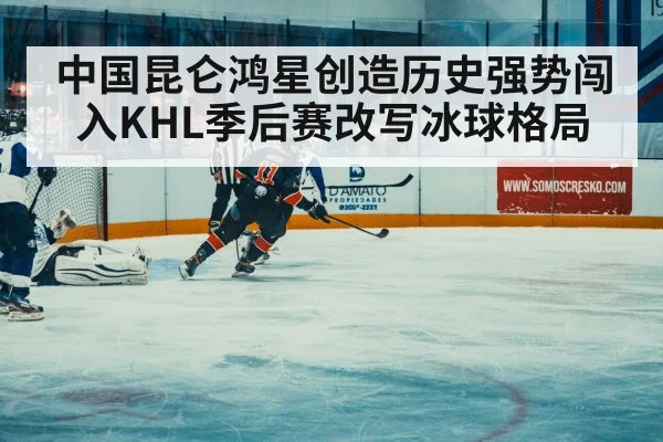 中国昆仑鸿星创造历史强势闯入KHL季后赛改写冰球格局